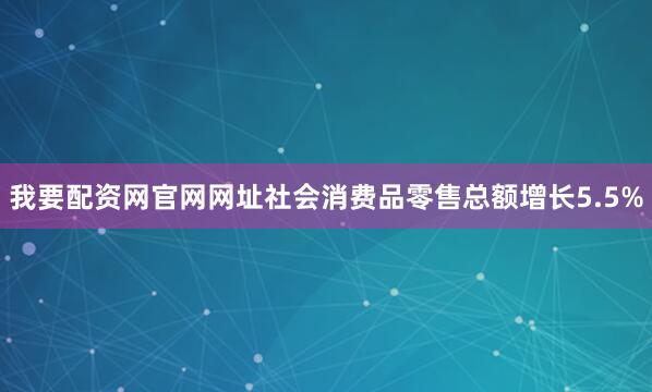 我要配资网官网网址社会消费品零售总额增长5.5%