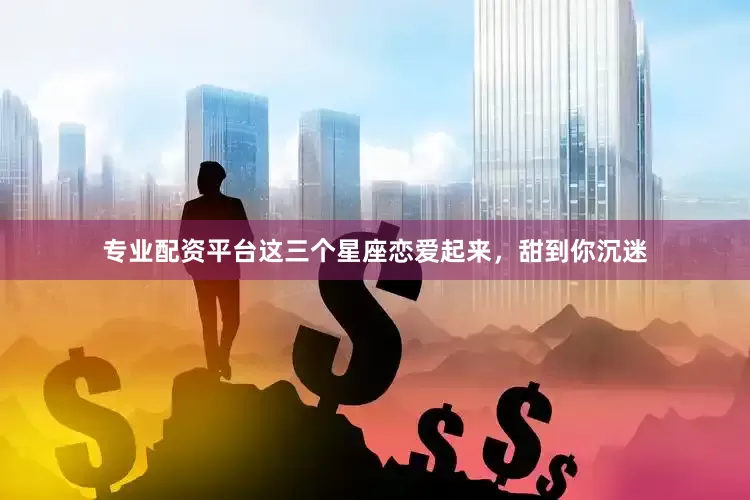 专业配资平台这三个星座恋爱起来，甜到你沉迷