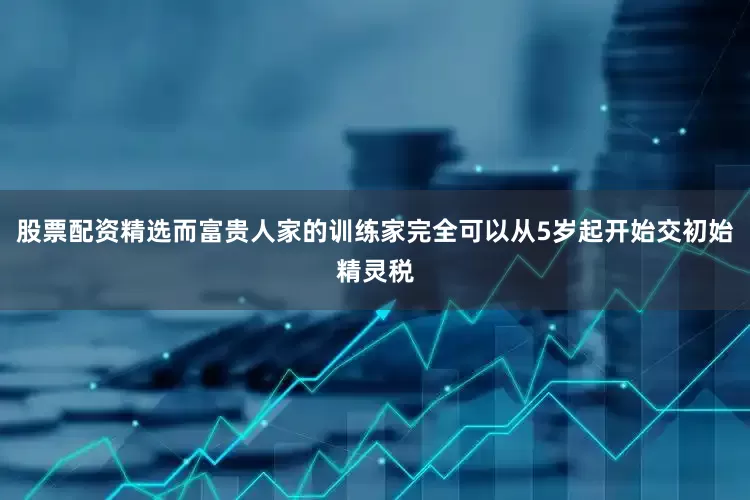 股票配资精选而富贵人家的训练家完全可以从5岁起开始交初始精灵税
