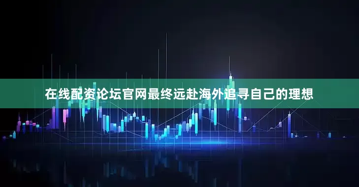 在线配资论坛官网最终远赴海外追寻自己的理想