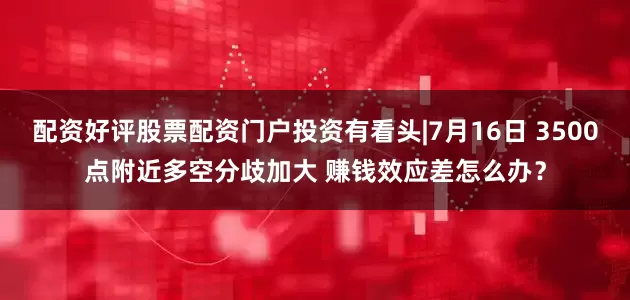 配资好评股票配资门户投资有看头|7月16日 3500点附近多空分歧加大 赚钱效应差怎么办？
