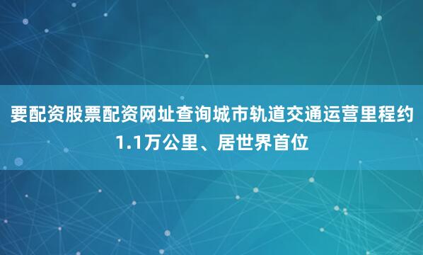 要配资股票配资网址查询城市轨道交通运营里程约1.1万公里、居世界首位