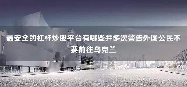 最安全的杠杆炒股平台有哪些并多次警告外国公民不要前往乌克兰