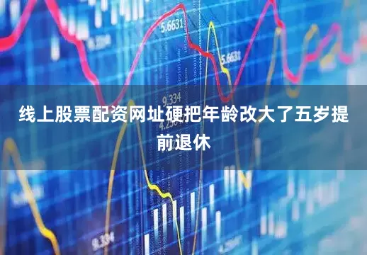 线上股票配资网址硬把年龄改大了五岁提前退休