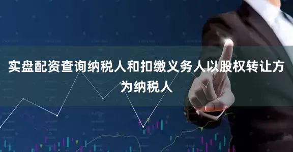 实盘配资查询纳税人和扣缴义务人以股权转让方为纳税人