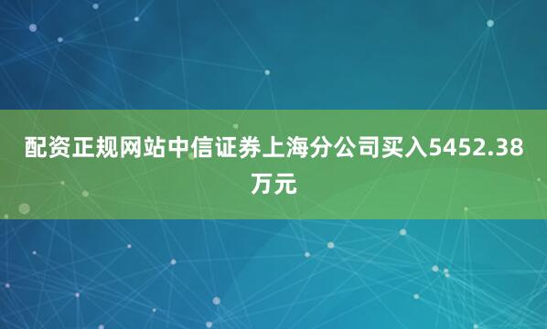 配资正规网站中信证券上海分公司买入5452.38万元