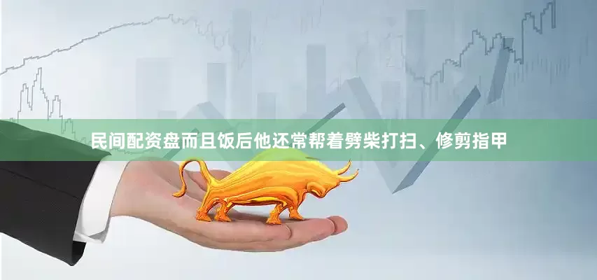 民间配资盘而且饭后他还常帮着劈柴打扫、修剪指甲