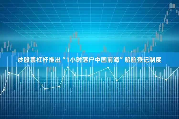 炒股票杠杆推出“1小时落户中国前海”船舶登记制度
